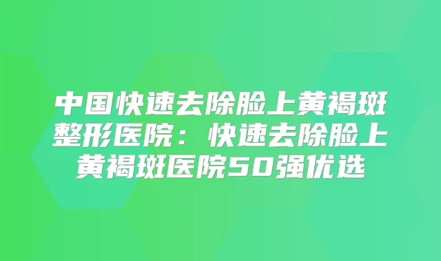 中国快速去除脸上黄褐斑整形医院:快速去除脸上黄褐斑医院50强优选