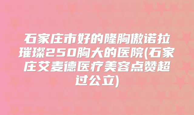 石家庄市好的隆胸傲诺拉璀璨250胸大的医院(石家庄艾麦德医疗美容点赞超过公立)