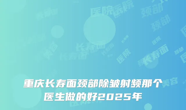 重庆长寿面颈部除皱射频那个医生做的好2025年