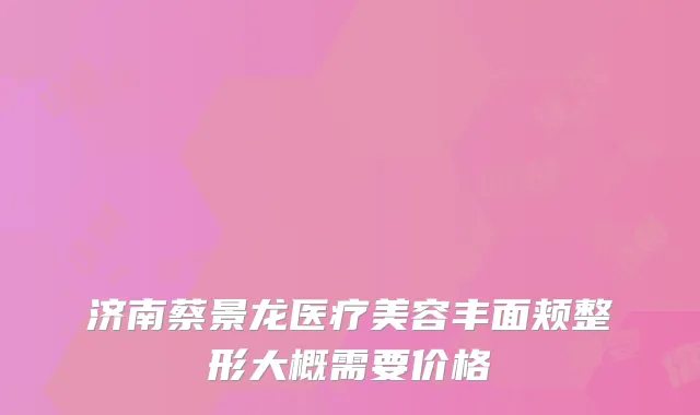 济南蔡景龙医疗美容丰面颊整形大概需要价格