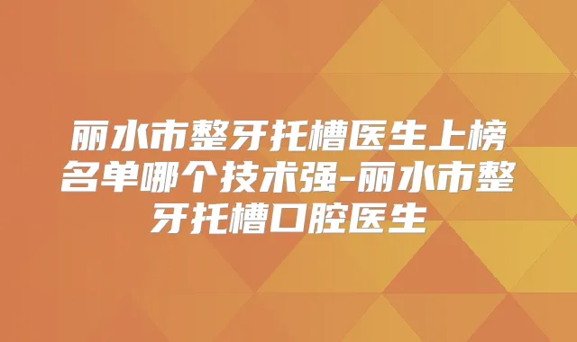 丽水市整牙托槽医生上榜名单哪个技术强-丽水市整牙托槽口腔医生