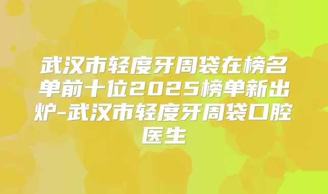武汉市轻度牙周袋在榜名单前十位2025榜单新出炉-武汉市轻度牙周袋口腔医生