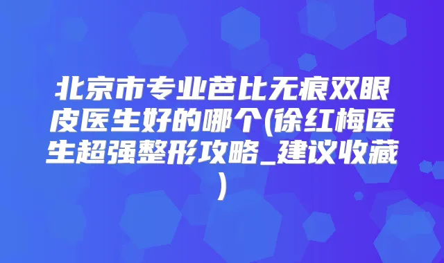 北京市专业芭比无痕双眼皮医生好的哪个(徐红梅医生超强整形攻略_建议收藏)