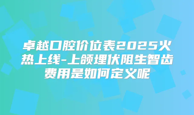 卓越口腔价位表2025火热上线-上颌埋伏阻生智齿费用是如何定义呢