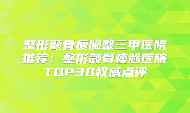 整形颧骨瘦脸整三甲医院推荐:整形颧骨瘦脸医院TOP30点评