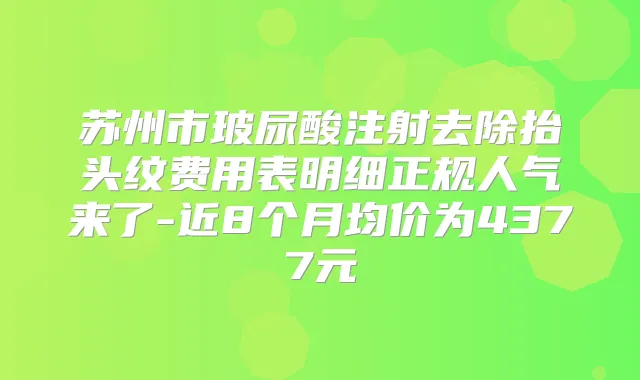 苏州市玻尿酸注射去除抬头纹费用表明细正规人气来了-近8个月均价为4377元