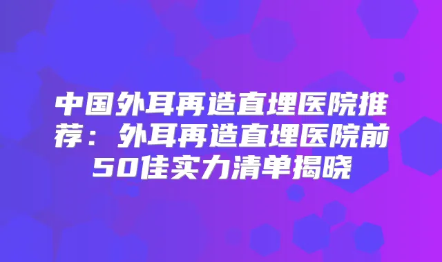 中国外耳再造直埋医院推荐:外耳再造直埋医院前50佳实力清单揭晓