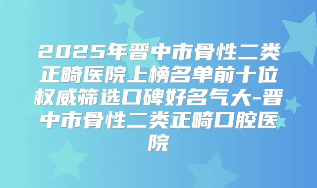2025年晋中市骨性二类正畸医院上榜名单前十位筛选口碑好名气大-晋中市骨性二类正畸口腔医院