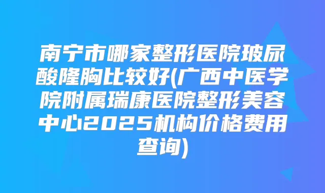 南宁市哪家整形医院玻尿酸隆胸比较好(广西中医学院附属瑞康医院整形美容中心2025机构价格费用查询)