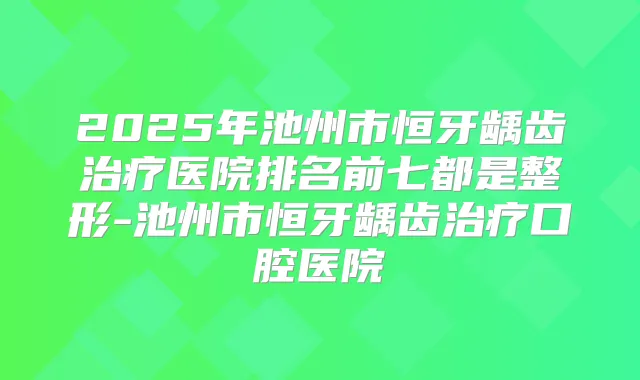 2025年池州市恒牙龋齿医院排名前七都是整形-池州市恒牙龋齿口腔医院