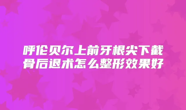 呼伦贝尔上前牙根尖下截骨后退术怎么整形效果好