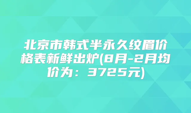 北京市韩式半永久纹眉价格表新鲜出炉(8月-2月均价为:3725元)