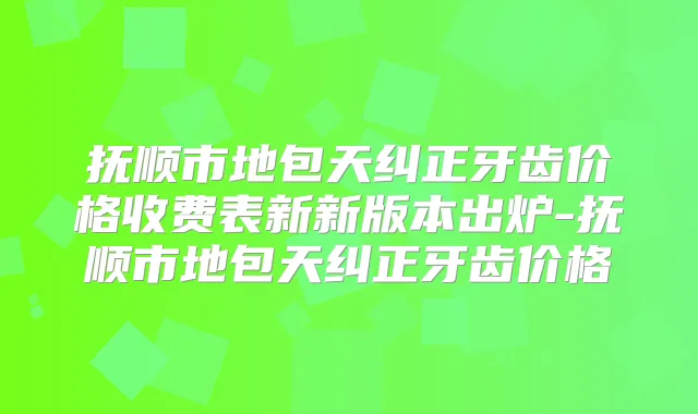 抚顺市地包天纠正牙齿价格收费表新新版本出炉-抚顺市地包天纠正牙齿价格