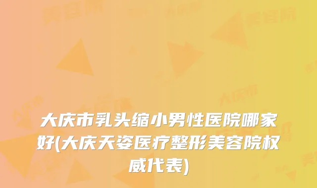 大庆市乳头缩小男性医院哪家好(大庆天姿医疗整形美容院代表)