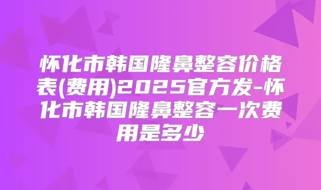 怀化市韩国隆鼻整容价格表(费用)2025官方发-怀化市韩国隆鼻整容一次费用是多少