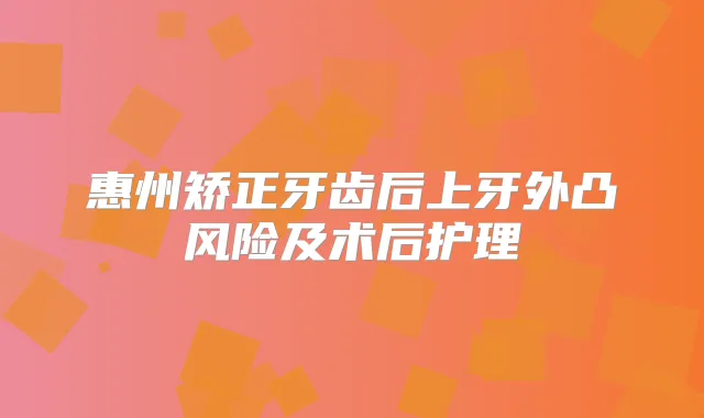 惠州矫正牙齿后上牙外凸风险及术后护理