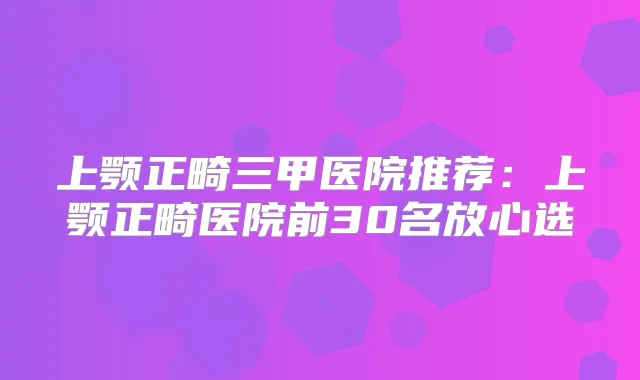 上颚正畸三甲医院推荐:上颚正畸医院前30名放心选