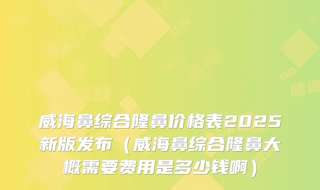 威海鼻综合隆鼻价格表2025新版发布（威海鼻综合隆鼻大概需要费用是多少钱啊）