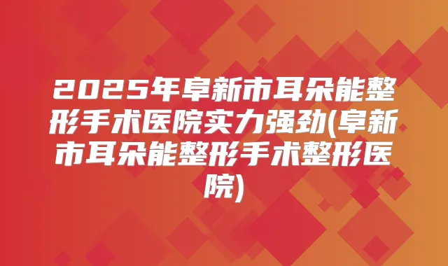 2025年阜新市耳朵能整形手术医院实力强劲(阜新市耳朵能整形手术整形医院)