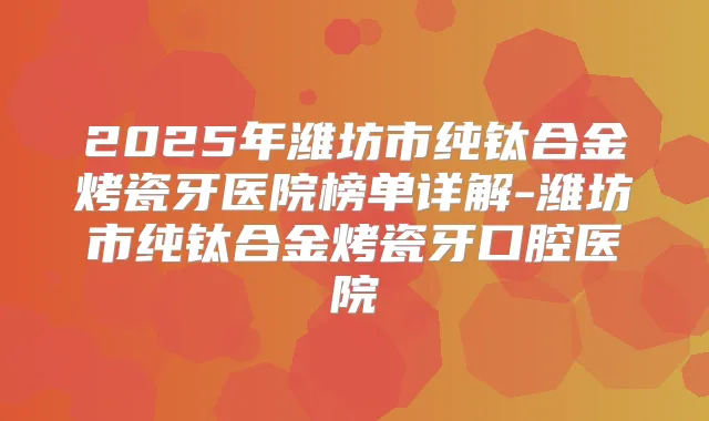 2025年潍坊市纯钛合金烤瓷牙医院榜单详解-潍坊市纯钛合金烤瓷牙口腔医院