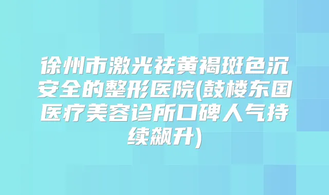 徐州市激光祛黄褐斑色沉安全的整形医院(鼓楼东国医疗美容诊所口碑人气持续飙升)