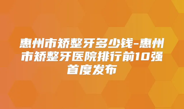 惠州市矫整牙多少钱-惠州市矫整牙医院排行前10强首度发布