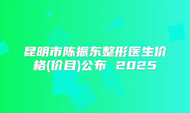 昆明市陈振东整形医生价格(价目)公布 2025