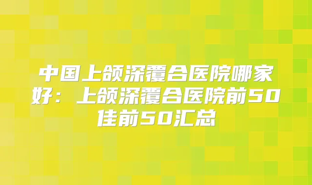 中国上颌深覆合医院哪家好：上颌深覆合医院前50佳前50汇总