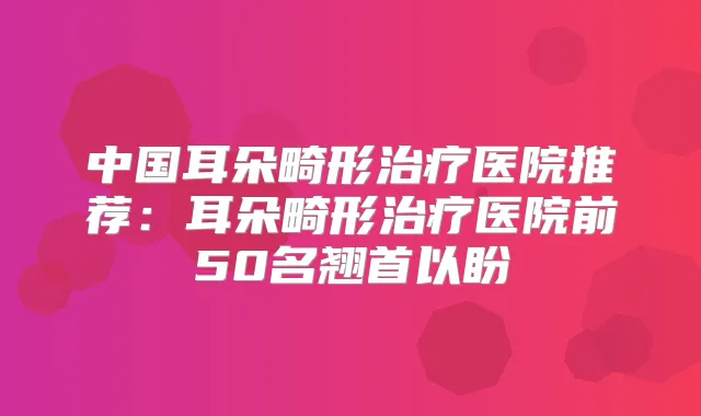 中国耳朵畸形医院推荐:耳朵畸形医院前50名翘首以盼