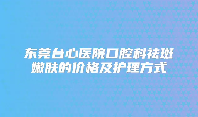 东莞台心医院口腔科祛斑嫩肤的价格及护理方式