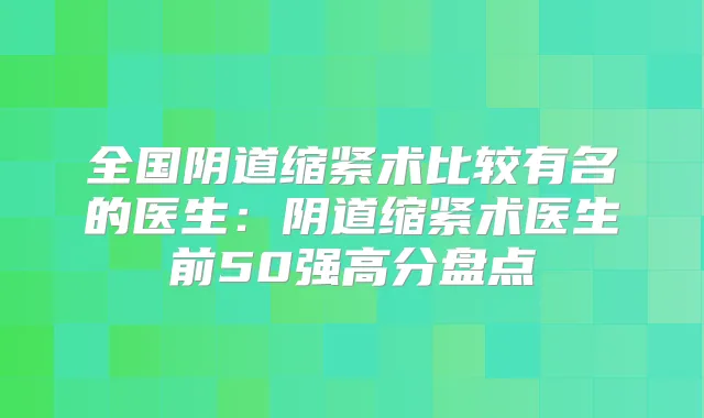全国阴道缩紧术比较有名的医生:阴道缩紧术医生前50强高分盘点