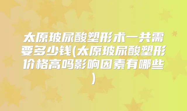 太原玻尿酸塑形术一共需要多少钱(太原玻尿酸塑形价格高吗影响因素有哪些)