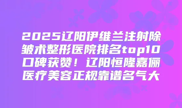 2025辽阳伊维兰注射除皱术整形医院排名top10口碑获赞！辽阳恒隆嘉俪医疗美容正规靠谱名气大