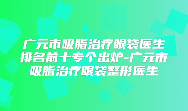 广元市吸脂眼袋医生排名前十专个出炉-广元市吸脂眼袋整形医生