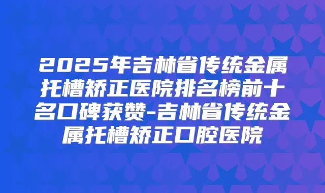 2025年吉林省传统金属托槽矫正医院排名榜前十名口碑获赞-吉林省传统金属托槽矫正口腔医院