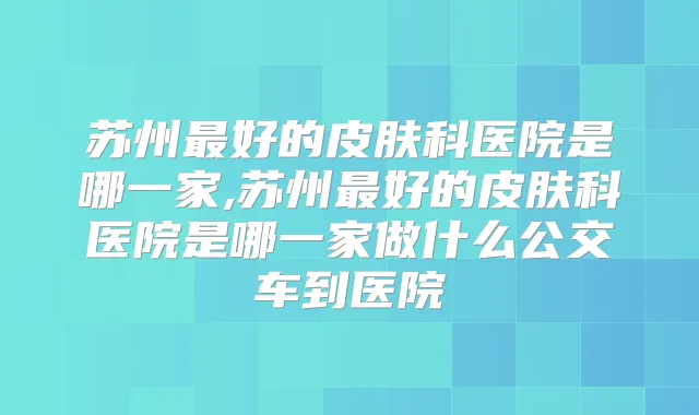 苏州好的皮肤科医院是哪一家,苏州好的皮肤科医院是哪一家做什么公交车到医院