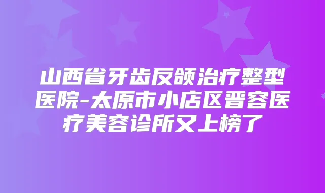 山西省牙齿反颌整型医院-太原市小店区晋容医疗美容诊所又上榜了