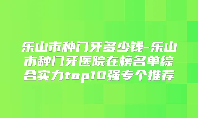 乐山市种门牙多少钱-乐山市种门牙医院在榜名单综合实力top10强专个推荐