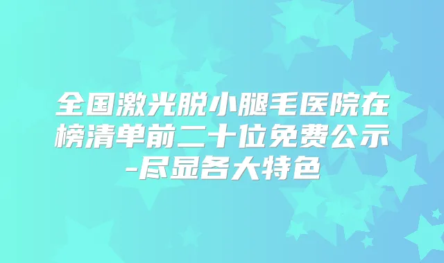 全国激光脱小腿毛医院在榜清单前二十位免费公示-尽显各大特色
