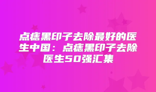 点痣黑印子去除好的医生中国:点痣黑印子去除医生50强汇集