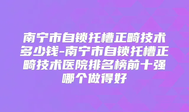 南宁市自锁托槽正畸技术多少钱-南宁市自锁托槽正畸技术医院排名榜前十强哪个做得好