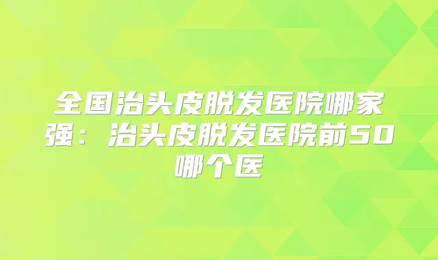 全国治头皮脱发医院哪家强:治头皮脱发医院前50哪个医