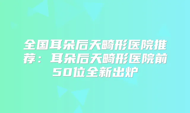 全国耳朵后天畸形医院推荐:耳朵后天畸形医院前50位全新出炉