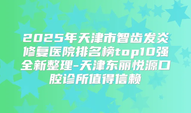 2025年天津市智齿发炎修复医院排名榜top10强全新整理-天津东丽悦源口腔诊所值得信赖