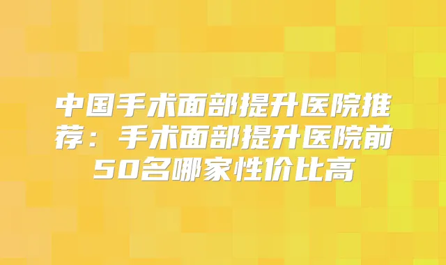 中国手术面部提升医院推荐:手术面部提升医院前50名哪家性价比高
