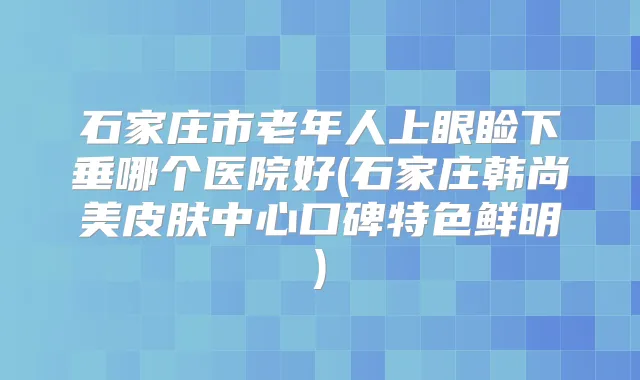石家庄市老年人上眼睑下垂哪个医院好(石家庄韩尚美皮肤中心口碑特色鲜明)