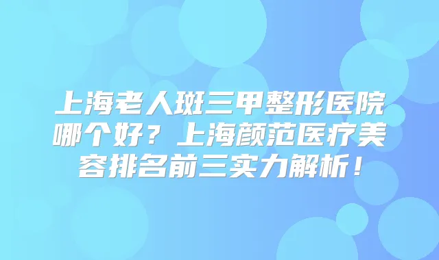 上海老人斑三甲整形医院哪个好?上海颜范医疗美容排名前三实力解析!
