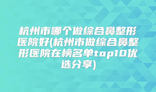 杭州市哪个做综合鼻整形医院好(杭州市做综合鼻整形医院在榜名单top10优选分享)