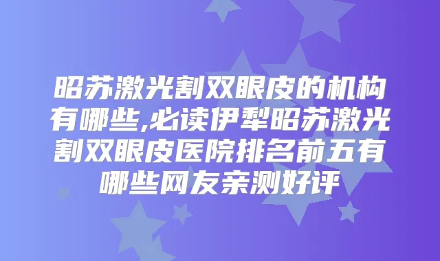 昭苏激光割双眼皮的机构有哪些,必读伊犁昭苏激光割双眼皮医院排名前五有哪些网友亲测好评