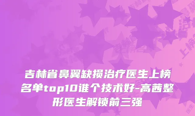 吉林省鼻翼缺损医生上榜名单top10谁个技术好-高茜整形医生解锁前三强